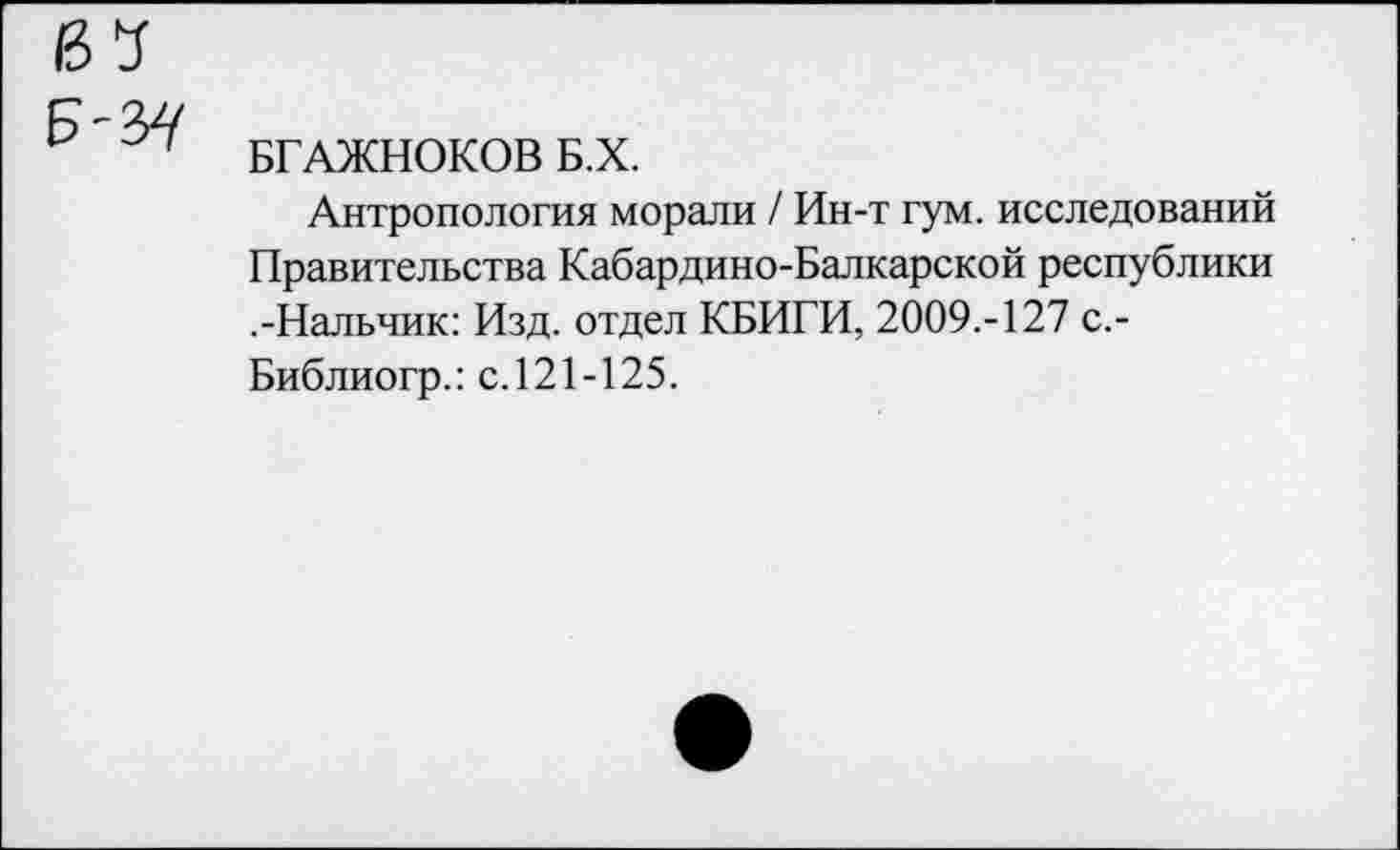 ﻿БГАЖНОКОВ Б.Х.
Антропология морали / Ин-т гум. исследований Правительства Кабардино-Балкарской республики .-Нальчик: Изд. отдел КБИГИ, 2009.-127 с.-Библиогр.: с.121-125.